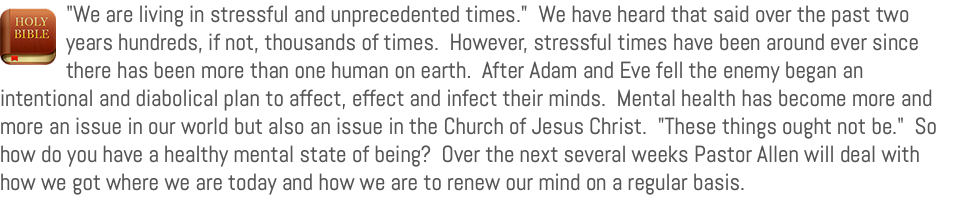 ﷯"We are living in stressful and unprecedented times." We have heard that said over the past two years hundreds, if not, thousands of times. However, stressful times have been around ever since there has been more than one human on earth. After Adam and Eve fell the enemy began an intentional and diabolical plan to affect, effect and infect their minds. Mental health has become more and more an issue in our world but also an issue in the Church of Jesus Christ. "These things ought not be." So how do you have a healthy mental state of being? Over the next several weeks Pastor Allen will deal with how we got where we are today and how we are to renew our mind on a regular basis.